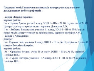 Предметні комісії визначили переможців конкурсу-захисту науково-
дослідницьких робіт та рефератів :
- секція «Історія України»:
наукова робота:
І м. - Наумов Артем, учень 9 класу, ЗОШ І – ІІІ ст. № 10, слухач секції МАН
Центру туризму та краєзнавства, керівник Денисова Л.О.;
ІІ м. - Ямборко Владислава, учениця 11 класу, ЗОШ І – ІІІ ст. № 9, слухач
секції МАН Центру туризму та краєзнавства, керівник Ямборко А.М.;
- секція « Археологія»:
реферат:
І м.- Кругова Інна, учениця 9 класу, ЗОШ І – ІІІ ст. № 18, керівник Луніна О.П.;
секція «Всесвітня історія»:
наукова робота:
І м. - Оріщенко Богдан, учень 11-А класу, ЗОШ І – ІІІ ст. № 19, керівник
Поліщук В.В.;
ІІ м. - Гурова Вікторія, учениця 11-А класу, ЗОШ І – ІІІ ст. № 19, керівник
Поліщук В.В.;
 