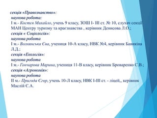 секція «Правознавство»:
наукова робота:
І м.- Костєв Михайло, учень 9 класу, ЗОШ І- ІІІ ст. № 10, слухач секції
МАН Центру туризму та краєзнавства , керівник Денисова Л.О.;
секція « Соціологія»:
наукова робота
І м.- Волнянська Єва, учениця 10-А класу, НВК №4, керівник Бавикіна
Л.Д.;
секція «Екологія»:
наукова робота
І м.- Гончарова Марина, учениця 11-В класу, керівник Броваренко С.В.;
секція «Агрономія»:
наукова робота
ІI м.- Пригода Єгор, учень 10-Л класу, НВК І-ІІІ ст. - ліцей,, керівник
Маслій Є.А.
 