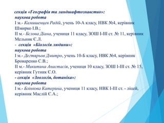 секція «Географія та ландшафтознавство»:
наукова робота
І м.- Камишенцев Радій, учень 10-А класу, НВК №4, керівник
Шмирко І.В.;
ІI м.- Бєлова Діана, учениця 11 класу, ЗОШ І-ІІІ ст. № 11, керівник
Мельник Є.Л.
- секція «Біологія людини»:
наукова робота
І м.- Дегтярьов Дмитро, учень 10-Б класу, НВК №4, керівник
Броваренко С.В.;
ІI м.- Микитина Анастасія, учениця 10 класу, ЗОШ І-ІІІ ст. № 15,
керівник Гутник Є.О.
- секція «Зоологія, ботаніка»:
наукова робота
І м.- Блінкова Катерина, учениця 11 класу, НВК І-ІІІ ст. - ліцей,
керівник Маслій Є.А.;
 