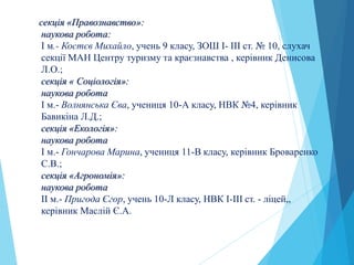 секція «Правознавство»:
наукова робота:
І м.- Костєв Михайло, учень 9 класу, ЗОШ І- ІІІ ст. № 10, слухач
секції МАН Центру туризму та краєзнавства , керівник Денисова
Л.О.;
секція « Соціологія»:
наукова робота
І м.- Волнянська Єва, учениця 10-А класу, НВК №4, керівник
Бавикіна Л.Д.;
секція «Екологія»:
наукова робота
І м.- Гончарова Марина, учениця 11-В класу, керівник Броваренко
С.В.;
секція «Агрономія»:
наукова робота
ІI м.- Пригода Єгор, учень 10-Л класу, НВК І-ІІІ ст. - ліцей,,
керівник Маслій Є.А.
 
