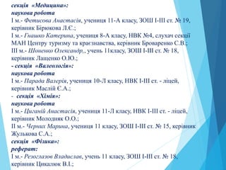 секція «Медицина»:
наукова робота
І м.- Фетисова Анастасія, учениця 11-А класу, ЗОШ І-ІІІ ст. № 19,
керівник Бірюкова Л.Є.;
І м.- Гнашко Катерина, учениця 8-А класу, НВК №4, слухач секції
МАН Центру туризму та краєзнавства, керівник Броваренко С.В.;
ІII м.- Шоненко Олександр,, учень 11класу, ЗОШ І-ІІІ ст. № 18,
керівник Лащенко О.Ю.;
- секція «Валеологія»:
наукова робота
І м.- Парада Валерія, учениця 10-Л класу, НВК І-ІІІ ст. - ліцей,
керівник Маслій Є.А.;
- секція «Хімія»:
наукова робота
І м.- Циганій Анастасія, учениця 11-Л класу, НВК І-ІІІ ст. - ліцей,
керівник Молодняк О.О.;
ІI м.- Черних Марина, учениця 11 класу, ЗОШ І-ІІІ ст. № 15, керівник
Жулькова С.А.;
секція «Фізика»:
реферат:
І м.- Резоглазов Владислав, учень 11 класу, ЗОШ І-ІІІ ст. № 18,
керівник Цикалюк В.І.;
 