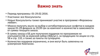 Важно знать
• Период программы: 01-29.02.2016.
• Участники: все Консультанты
• Новые Консультанты также принимают участие в программе «Феромоны
любви».
• Можно получить мыло на выбор и антибактериальные салфетки в каждом
заказе 01-29 февраля за 19,99 грн за комплект в количестве в зависимости
от суммы текущего заказа.
• В сумму заказа в ББ для получения подарков по программам не
учитывается ББ за мужской набор (3ББ/шт.), за продукцию по акции со стр.
58 и стр. 110, а также за пакеты по суперцене.
• Количество подарков ограничено, и они могут быть заменены на
усмотрение Компании.
 
