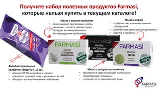 Получите набор полезных продуктов Farmasi,
которые нельзя купить в текущем каталоге!
Антибактериальные
салфетки «StopFlu», 15 шт.
• убивают 99,9% микробов и вирусов
• прекрасно очищают кожу и ухаживают за ней
• обладают антисептическими свойствами
Мыло с козьим молоком
• отшелушивает ороговевшие клетки
• увлажняет, питает и смягчает кожу
• обладает антимикробными и
бактерицидными свойствами
Мыло с экстрактом жемчуга
• обновляет и восстанавливает клетки кожи
• предотвращает морщины
• сохраняет естественный цвет кожи
Мыло с серой
• профилактика и лечение кожных
заболеваний
• способствует уменьшению целлюлита
• борется с перхотью
 