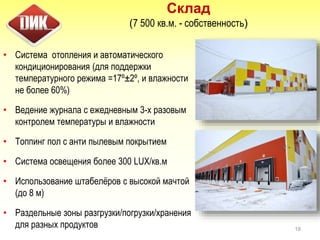 Склад
(7 500 кв.м. - собственность)
• Система отопления и автоматического
кондиционирования (для поддержки
температурного режима =17º±2º, и влажности
не более 60%)
• Ведение журнала с ежедневным 3-х разовым
контролем температуры и влажности
• Топпинг пол с анти пылевым покрытием
• Система освещения более 300 LUX/кв.м
• Использование штабелёров с высокой мачтой
(до 8 м)
• Раздельные зоны разгрузки/погрузки/хранения
для разных продуктов 18
 