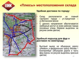 «Плюсы» местоположения склада
Удобная доставка по городу:
• Склад располагается на главной
«артерии» города – ул.Удмуртская –
ул.Воткинское Шоссе
• С данного направления обеспечивается
свободный доступ ко всем районам города
(основные улицы Ижевска выделены на
рисунке синим цветом)
Удобный подъезд для фур и
доставки по межгороду:
• Быстрый выезд на объездную дорогу
«Ижевск» и федеральную трассу Москва –
Екатеринбург (объездная дорога и часть
фед.трассы на рисунке выделены красным
цветом) 27
 