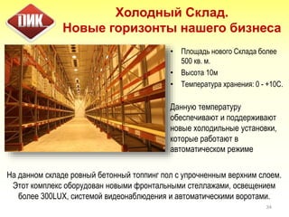 34
• Площадь нового Склада более
500 кв. м.
• Высота 10м
• Температура хранения: 0 - +10С.
Данную температуру
обеспечивают и поддерживают
новые холодильные установки,
которые работают в
автоматическом режиме
Холодный Склад.
Новые горизонты нашего бизнеса
На данном складе ровный бетонный топпинг пол с упрочненным верхним слоем.
Этот комплекс оборудован новыми фронтальными стеллажами, освещением
более 300LUX, системой видеонаблюдения и автоматическими воротами.
 