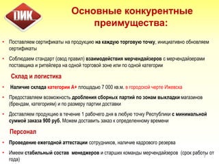 • Поставляем сертификаты на продукцию на каждую торговую точку, инициативно обновляем
сертификаты
• Соблюдаем стандарт (свод правил) взаимодействия мерчендайзеров с мерчендайзерами
поставщика и ритейлера на одной торговой зоне или по одной категории
Склад и логистика
• Наличие склада категории А+ площадью 7 000 кв.м. в городской черте Ижевска
• Предоставляем возможность дробления сборных партий по зонам выкладки магазинов
(брендам, категориям) и по размеру партии доставки
• Доставляем продукцию в течение 1 рабочего дня в любую точку Республики с минимальной
суммой заказа 900 руб. Можем доставить заказ к определенному времени
Персонал
• Проведение ежегодной аттестации сотрудников, наличие кадрового резерва
• Имеем стабильный состав менеджеров и старших команды мерчендайзеров (срок работы от
года)
7
Основные конкурентные
преимущества:
 