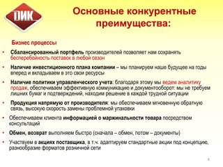 Бизнес процессы
• Сбалансированный портфель производителей позволяет нам сохранять
бесперебойность поставок в любой сезон
• Наличие инвестиционного плана компании – мы планируем наше будущее на годы
вперед и вкладываем в это свои ресурсы
• Наличие политики управленческого учета: благодаря этому мы ведем аналитику
продаж, обеспечиваем эффективную коммуникацию и документооборот: мы не требуем
лишних бумаг и подтверждений, находим решение в каждой трудной ситуации
• Продукция напрямую от производителя: мы обеспечиваем мгновенную обратную
связь, высокую скорость замены проблемной упаковки
• Обеспечиваем клиента информацией о маржинальности товара посредством
консультаций
• Обмен, возврат выполняем быстро (сначала – обмен, потом – документы)
• Участвуем в акциях поставщика, в т.ч. адаптируем стандартные акции под концепцию,
разнообразие форматов розничной сети
8
Основные конкурентные
преимущества:
 