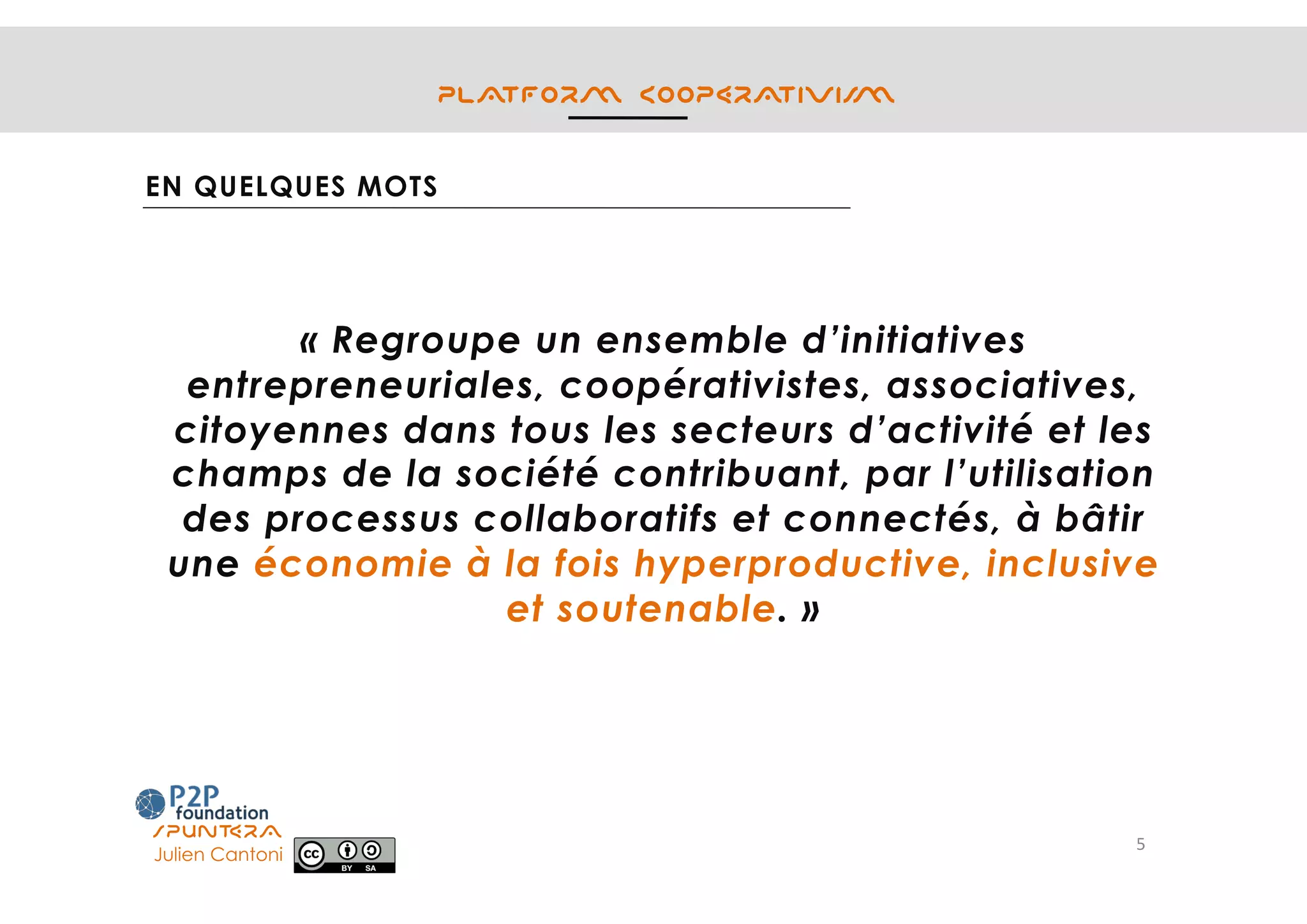 PLATFORM COOPERATIVISM
EN QUELQUES MOTS
« Regroupe un ensemble d’initiatives
entrepreneuriales, coopérativistes, associatives,
citoyennes dans tous les secteurs d’activité et les
champs de la société contribuant, par l’utilisation
des processus collaboratifs et connectés, à bâtir
une économie à la fois hyperproductive, inclusive
et soutenable. »
5	
SPUNTERA
Julien Cantoni 	
 