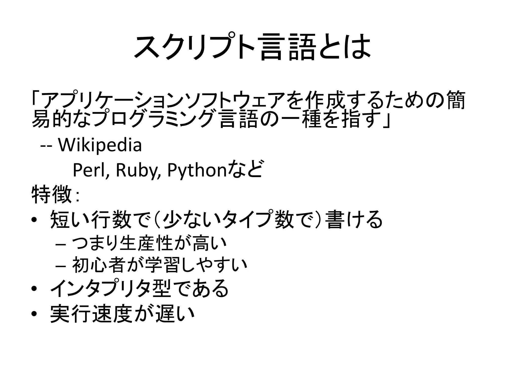 スクリプト言語とは
「アプリケーションソフトウェアを作成するための簡
易的なプログラミング言語の一種を指す」
-- Wikipedia
Perl, Ruby, Pythonなど
特徴：
• 短い行数で（少ないタイプ数で）書ける
– つまり生産性が高い
– 初心者が学習しやすい
• インタプリタ型である
• 実行速度が遅い
 