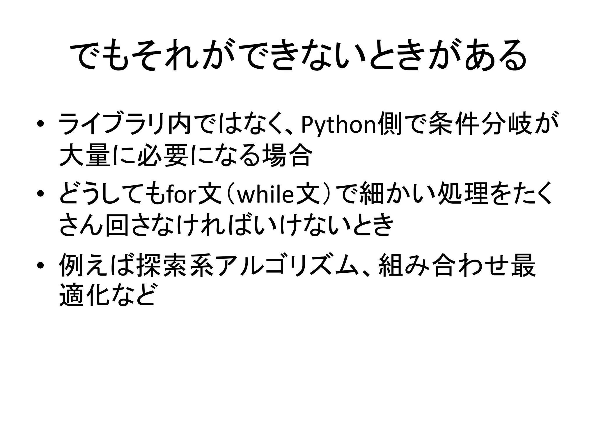 でもそれができないときがある
• ライブラリ内ではなく、Python側で条件分岐が
大量に必要になる場合
• どうしてもfor文（while文）で細かい処理をたく
さん回さなければいけないとき
• 例えば探索系アルゴリズム、組み合わせ最
適化など
 