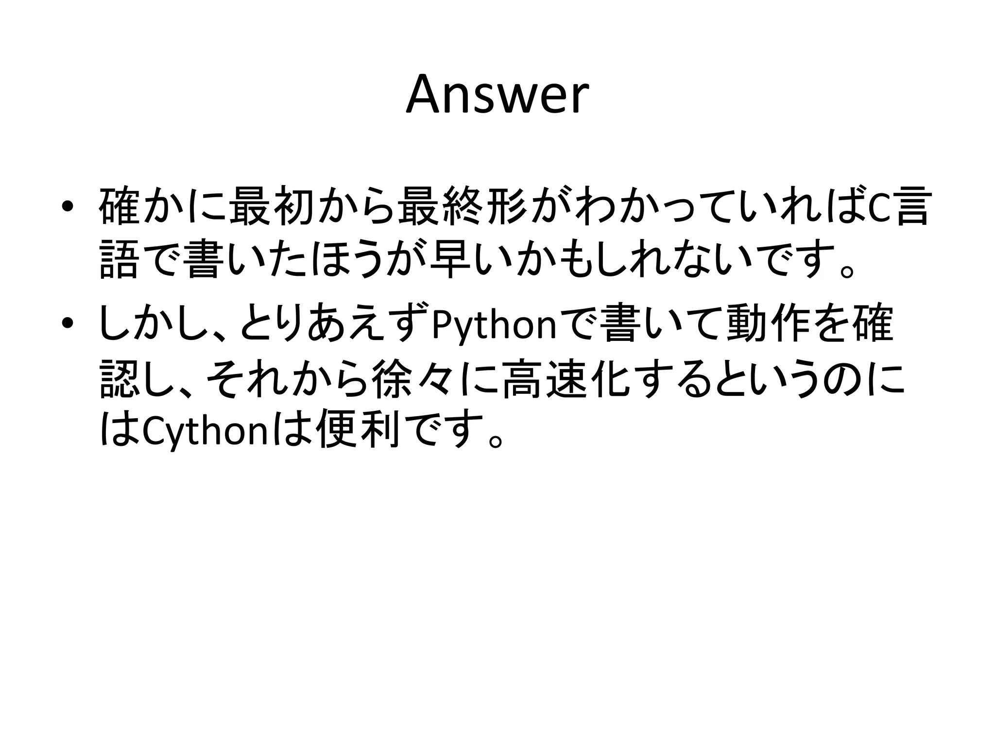 Answer
• 確かに最初から最終形がわかっていればC言
語で書いたほうが早いかもしれないです。
• しかし、とりあえずPythonで書いて動作を確
認し、それから徐々に高速化するというのに
はCythonは便利です。
 