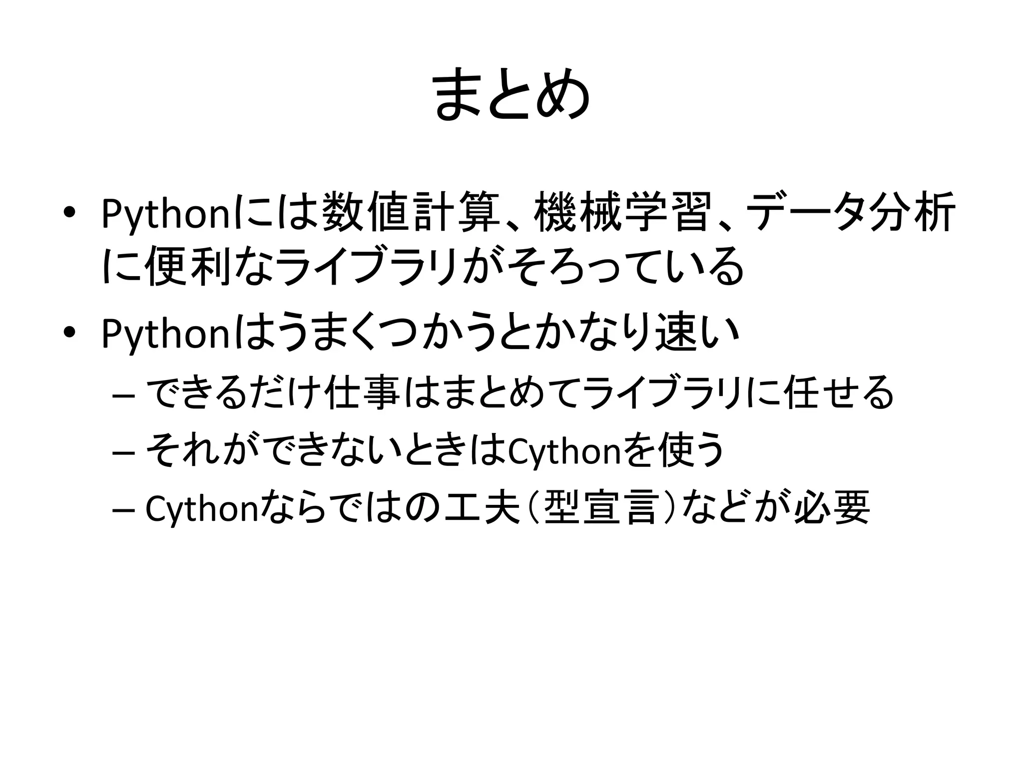 まとめ
• Pythonには数値計算、機械学習、データ分析
に便利なライブラリがそろっている
• Pythonはうまくつかうとかなり速い
– できるだけ仕事はまとめてライブラリに任せる
– それができないときはCythonを使う
– Cythonならではの工夫（型宣言）などが必要
 