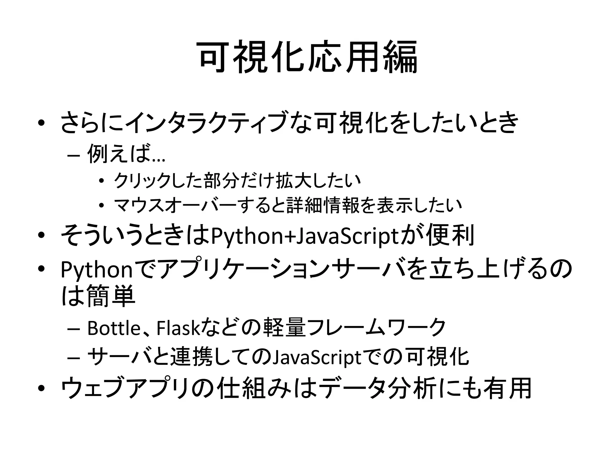 可視化応用編
• さらにインタラクティブな可視化をしたいとき
– 例えば…
• クリックした部分だけ拡大したい
• マウスオーバーすると詳細情報を表示したい
• そういうときはPython+JavaScriptが便利
• Pythonでアプリケーションサーバを立ち上げるの
は簡単
– Bottle、Flaskなどの軽量フレームワーク
– サーバと連携してのJavaScriptでの可視化
• ウェブアプリの仕組みはデータ分析にも有用
 