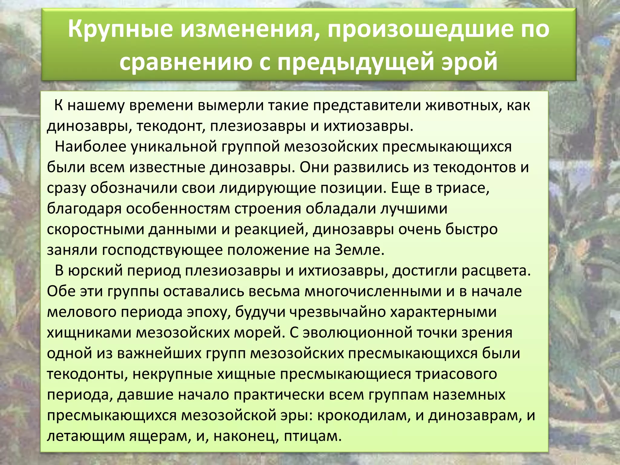 Крупные изменения, произошедшие по
сравнению с предыдущей эрой
К нашему времени вымерли такие представители животных, как
динозавры, текодонт, плезиозавры и ихтиозавры.
Наиболее уникальной группой мезозойских пресмыкающихся
были всем известные динозавры. Они развились из текодонтов и
сразу обозначили свои лидирующие позиции. Еще в триасе,
благодаря особенностям строения обладали лучшими
скоростными данными и реакцией, динозавры очень быстро
заняли господствующее положение на Земле.
В юрский период плезиозавры и ихтиозавры, достигли расцвета.
Обе эти группы оставались весьма многочисленными и в начале
мелового периода эпоху, будучи чрезвычайно характерными
хищниками мезозойских морей. С эволюционной точки зрения
одной из важнейших групп мезозойских пресмыкающихся были
текодонты, некрупные хищные пресмыкающиеся триасового
периода, давшие начало практически всем группам наземных
пресмыкающихся мезозойской эры: крокодилам, и динозаврам, и
летающим ящерам, и, наконец, птицам.
 