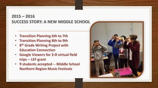 • Transition Planning 6th to 7th
• Transition Planning 8th to 9th
• 8th Grade Writing Project with
Education Connection
• Google Viewers for 3-D virtual field
trips -- LEF grant
• 9 students accepted -- Middle School
Northern Region Music Festivals
2015 – 2016
SUCCESS STORY: A NEW MIDDLE SCHOOL
 