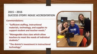Commendations:
• “Sufficient staffing, instructional
materials, technology, and supplies to
support student and teacher needs.”
• “Manageable class sizes which allow
teachers to meet the needs of individual
students.”
• “The district’s investment in instructional
technology.”
2015 – 2016
SUCCESS STORY: NEASC ACCREDITATION
 