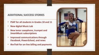 ADDITIONAL SUCCESS STORIES
• PSAT for all students in Grades 10 and 11
• New digital Music Lab
• New tenor saxophone, trumpet and
SmartMusic subscriptions
• Improved communications through
Facebook, PowerSchool, and news
• RevTrak for on-line billing and payments
 