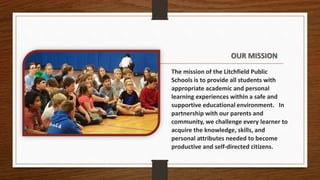 OUR MISSION
The mission of the Litchfield Public
Schools is to provide all students with
appropriate academic and personal
learning experiences within a safe and
supportive educational environment. In
partnership with our parents and
community, we challenge every learner to
acquire the knowledge, skills, and
personal attributes needed to become
productive and self-directed citizens.
 