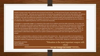 Another increase comes with a planned restructuring of Food Services. For the past three (3) years, we have been under
contract with Chartwells. Next year, we are entering into a shared services agreement; and with two other districts, we will hire
a regional director who will supervise the cafeterias at our 11 schools. Based on the past year’s actuals, we have budgeted
$29,000 to cover both the replacement equipment we’ll need when Chartwells vacates and any potential loss we may incur in
our first year. We have three goals for this program restructure: 1.) to improve the quality of the food we serve our children; 2.
to collaborate with neighboring districts; and 3.) to break even financially.
This budget is a responsible budget; it is respectful of the needs of our students and of the wider community. It is as clear and
forthright as possible and includes easily recognizable line items and expenses. Every increase and decrease has a documented
rationale. A reduction in Regular Instruction, for example, does not mean we are cutting our teachers’ classroom supplies; it
means that the proposed Spanish textbook is less expensive than the K – 5 enVisionMath2.0 we budgeted in 2015 - 2016. An
increase in Administrative Services, for example, reflects a plan for curriculum writing and publication through a new Internet-
based platform called Rubicon Atlas, as well as an uptick in professional development costs and in legal fees, based on our
actuals.
Our budget is understandably a collection of static numbers with a bottom line. But, more accurately it is the foundation on
which we are building our future through the education of our children. Ours is a people business, and this budget continues
Litchfield’s tradition of supporting the individual growth and development of every child. Simply put, it’s what’s best for kids.
Respectfully submitted,
Lynn K. McMullin
Superintendent of Schools
“Education is the most important weapon with
which
we can change the world.” Nelson Mandela
 