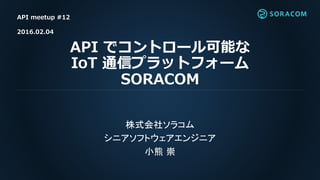 API でコントロール可能な
IoT 通信プラットフォーム
SORACOM
株式会社ソラコム
シニアソフトウェアエンジニア
小熊 崇
API meetup #12
2016.02.04
 