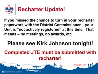 Recharter Update!
If you missed the chance to turn in your recharter
paperwork with the District Commissioner – your
Unit is “not actively registered” at this time. That
means – no meetings, no awards, etc.
Please see Kirk Johnson tonight!
Completed JTE must be submitted with
recharter!
 