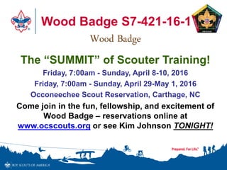 Wood Badge S7-421-16-1
Wood Badge
The “SUMMIT” of Scouter Training!
Friday, 7:00am - Sunday, April 8-10, 2016
Friday, 7:00am - Sunday, April 29-May 1, 2016
Occoneechee Scout Reservation, Carthage, NC
Come join in the fun, fellowship, and excitement of
Wood Badge – reservations online at
www.ocscouts.org or see Kim Johnson TONIGHT!
 
