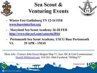 Sea Scout &
Venturing Events
More info - Contact John Green Skipper Ship 71, Asst. DC & Unit Commissioner
HawkUH60@aol.com 910-261-3066 Facebook “SSShip71”
- Winter Fest Gatlinburg TN 12-14 FEB
www.bsawinterfest.org
- Maryland Sea Scout Academy 26-28 FEB
http://www.tinyurl.com/catoctin2016
- Portsmouth Sea Scout Academy, USCG Base Portsmouth
VA 29 APR - 1MAY
 