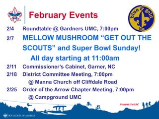 February Events
2/4 Roundtable @ Gardners UMC, 7:00pm
2/7 MELLOW MUSHROOM “GET OUT THE
SCOUTS” and Super Bowl Sunday!
All day starting at 11:00am
2/11 Commissioner’s Cabinet, Garner, NC
2/18 District Committee Meeting, 7:00pm
@ Manna Church off Cliffdale Road
2/25 Order of the Arrow Chapter Meeting, 7:00pm
@ Campground UMC
 