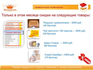 Только в этом месяце скидки на следующие товары:
Скидки месяцаСкидки месяца
Подушка турмалиновая – 3000 руб.
(40 баллов)
Спрей Серебро – 4900 руб.
(75 баллов)
Чай простатит 100 пакетов – 3000 руб.
(50 баллов)
Шары Стирка – 3500 руб.
(60 баллов)
 