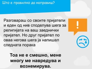 Разговараш со своите пријатели
и еден од нив споделува шега за
религијата на ваш заеднички
пријател. Но друг пријател по
оваа негова шега ја напишал
следната порака
Тоа не е смешно, мене
многу ме навредува и
вознемирува.
Што е правилно да направиш?
 