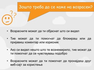 • Возрасните можат да ти објаснат што си видел
• Тие можат да ти помогнат да блокираш или да
пријавиш коментар или корисник
• Ако си видел нешто што те вознемирило, тие можат да
ти помогнат да се чувствуваш подобро
• Возрасните можат да ти помогнат да пронајдеш друг
веб-сајт за користење
Зошто треба да се каже на возрасен?
 