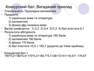 Конкурсний бал. Вигаданий приклад
 Спеціальність: Прикладна математика
 Предмети:
 1) українська мова та література
 2) математика
 3) фізика або іноземна мова
 Вагові коефіцієнти: 1) 0,2 2) 0,4 3) 0,3 4) бал атестата 0,1
 Результати абітурієнта
 1) українська мова та література 190 балів
 2) математика 180 балів
 3) фізика 170 балів
 4) бал атестата 10,5 = 185,7 (додаток до Умов прийому)
 Конкурсний бал =
190*0,2+180*0,4+170*0,3+185,7*0,1=38+72+51+18,57= 179,57
 