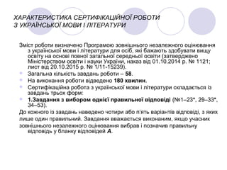 ХАРАКТЕРИСТИКА СЕРТИФІКАЦІЙНОЇ РОБОТИ
З УКРАЇНСЬКОЇ МОВИ І ЛІТЕРАТУРИ
Зміст роботи визначено Програмою зовнішнього незалежного оцінювання
з української мови і літератури для осіб, які бажають здобувати вищу
освіту на основі повної загальної середньої освіти (затверджено
Міністерством освіти і науки України, наказ від 01.10.2014 р. № 1121;
лист від 20.10.2015 р. № 1/11-15239).
 Загальна кількість завдань роботи – 58.
 На виконання роботи відведено 180 хвилин.
 Сертифікаційна робота з української мови і літератури складається із
завдань трьох форм:
 1.Завдання з вибором однієї правильної відповіді (№1–23*, 29–33*,
34–53).
До кожного із завдань наведено чотири або п’ять варіантів відповіді, з яких
лише один правильний. Завдання вважається виконаним, якщо учасник
зовнішнього незалежного оцінювання вибрав і позначив правильну
відповідь у бланку відповідей А.
 