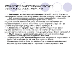 ХАРАКТЕРИСТИКА СЕРТИФІКАЦІЙНОЇ РОБОТИ
З УКРАЇНСЬКОЇ МОВИ І ЛІТЕРАТУРИ
 2.Завдання на встановлення відповідності (№24–28*, 54–57). До кожного
завдання наведено інформацію, позначену цифрами (ліворуч) і буквами (праворуч).
Щоб виконати завдання, необхідно встановити відповідність інформації,
позначеної цифрами та буквами (утворити «логічні пари»).
Завдання вважається виконаним, якщо учасник зовнішнього незалежного
оцінювання правильно зробив позначки на перетинах рядків (цифри від 1 до
4) і колонок (букви від А до Д) у таблиці бланка відповідей А.
 3.Завдання з розгорнутою відповіддю (№58*). Завдання цієї форми
передбачає створення учасником зовнішнього незалежного оцінювання
власного аргументативного висловлення на дискусійну тему в бланку відповідей Б.
 1-33 ,58– завдання з української мови, результат виконання яких буде
зараховуватися як державна підсумкова атестація
 Увага! Роботу, що не відповідає темі власного висловлення, буде оцінено в 0
балів. Роботу обсягом до 100 слів буде оцінено в 0 балів
 Максимальна кількість балів, яку можна набрати, правильно виконавши всі
завдання сертифікаційної роботи з української мови і літератури, – 104.
 