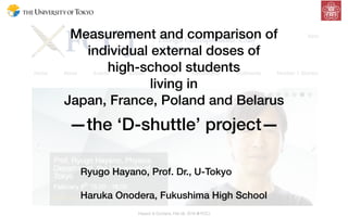 Measurement and comparison of  
individual external doses of
high-school students  
living in
Japan, France, Poland and Belarus
—the ‘D-shuttle’ project—
Hayano & Onodera, Feb 08, 2016 @ FCCJ
Ryugo Hayano, Prof. Dr., U-Tokyo
Haruka Onodera, Fukushima High School
 
