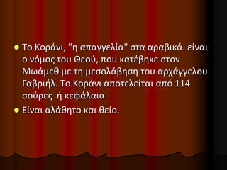  Το Κοράνι, "η απαγγελία" στα αραβικά. είναι
ο νόμος του Θεού, που κατέβηκε στον
Μωάμεθ με τη μεσολάβηση του αρχάγγελου
Γαβριήλ. Το Κοράνι αποτελείται από 114
σούρες ή κεφάλαια.
 Είναι αλάθητο και θείο.
 