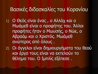 Βασικές διδασκαλίες του Κορανίου
1) Ο Θεός είναι ένας , ο Αλλάχ και ο
Μωάμεθ είναι ο προφήτης του. Άλλοι
προφήτες ήταν ο Μωυσής, ο Νώε, ο
Αβραάμ και ο Χριστός. Μωάμεθ
ανώτερος από όλους .
2) Οι άγγελοι είναι δημιουργήματα του θεού
και έργο τους είναι να εκτελούν το
θέλημα του. Ο Ιμπλίς εξέπεσε .
 