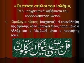 «Οι πέντε στύλοι του Ισλάμ»,
Τα 5 υποχρεωτικά καθήκοντα του
μουσουλμάνου πιστού
1) Ομολογία πίστης (σαχάντα): Η επανάληψη
της φράσης «δεν υπάρχει Θεός παρά μόνο ο
Αλλάχ και ο Μωάμεθ είναι ο προφήτης
του».
 