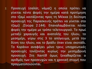 2. Προσευχή (σαλάτ, νάμαζ) η οποία πρέπει να
γίνεται πέντε φορές την ημέρα κατά προτίμηση
στο τζαμί κοιτάζοντας προς τη Μέκκα (η δεύτερη
προσευχή της Παρασκευής πρέπει να γίνεται στο
τζαμί) .(Σούρα 2:144). Επαναλαμβάνεται πέντε
φορές την ημέρα με τρόπο τελετουργικό. Το πρωί
μεταξύ χαραυγής και ανατολής του ήλιου, το
μεσημέρι, γύρω στις 3 το απόγευμα, μετά την
δύση του ήλιου, και το βράδυ όταν είναι σκοτάδι.
Το Κοράνιο αναφέρει μόνο τρεις υποχρεωτικές
προσευχές τονίζοντας κυρίως την μεσημβρινή
προσευχή. Στη Χαντίθ όμως ξεκαθαρίζεται ο
αριθμός των προσευχών και η χρονική στιγμή που
πραγματοποιούνται.
 
