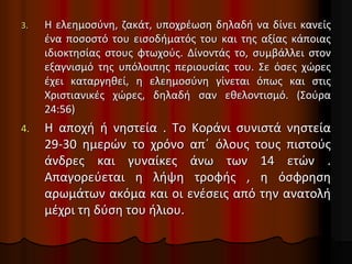 3. Η ελεημοσύνη, ζακάτ, υποχρέωση δηλαδή να δίνει κανείς
ένα ποσοστό του εισοδήματός του και της αξίας κάποιας
ιδιοκτησίας στους φτωχούς. Δίνοντάς το, συμβάλλει στον
εξαγνισμό της υπόλοιπης περιουσίας του. Σε όσες χώρες
έχει καταργηθεί, η ελεημοσύνη γίνεται όπως και στις
Χριστιανικές χώρες, δηλαδή σαν εθελοντισμό. (Σούρα
24:56)
4. Η αποχή ή νηστεία . Το Κοράνι συνιστά νηστεία
29-30 ημερών το χρόνο απ΄ όλους τους πιστούς
άνδρες και γυναίκες άνω των 14 ετών .
Απαγορεύεται η λήψη τροφής , η όσφρηση
αρωμάτων ακόμα και οι ενέσεις από την ανατολή
μέχρι τη δύση του ήλιου.
 