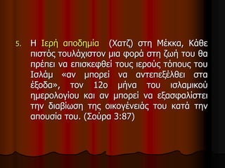 5. Η Ιερή αποδημία (Χατζ) στη Μέκκα, Κάθε
πιστός τουλάχιστον μια φορά στη ζωή του θα
πρέπει να επισκεφθεί τους ιερούς τόπους του
Ισλάμ «αν μπορεί να αντεπεξέλθει στα
έξοδα», τον 12ο μήνα του ισλαμικού
ημερολογίου και αν μπορεί να εξασφαλίστει
την διαβίωση της οικογένειάς του κατά την
απουσία του. (Σούρα 3:87)
 