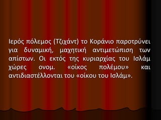 Ιερός πόλεμος (Τζιχάντ) το Κοράνιο παροτρύνει
για δυναμική, μαχητική αντιμετώπιση των
απίστων. Οι εκτός της κυριαρχίας του Ισλάμ
χώρες ονομ. «οίκος πολέμου» και
αντιδιαστέλλονται του «οίκου του Ισλάμ».
 