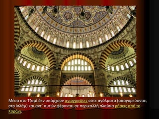 Μέσα στο Τζαμί δεν υπάρχουν αγιογραφίες ούτε αγάλματα (απαγορεύονται
στο Ισλάμ) και αντ΄ αυτών φέρονται σε περικαλλή πλαίσια ρήσεις από το
Κοράνι.
 