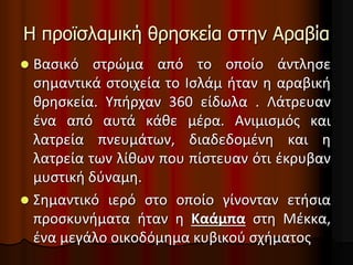 Η προϊσλαμική θρησκεία στην Αραβία
 Βασικό στρώμα από το οποίο άντλησε
σημαντικά στοιχεία το Ισλάμ ήταν η αραβική
θρησκεία. Υπήρχαν 360 είδωλα . Λάτρευαν
ένα από αυτά κάθε μέρα. Ανιμισμός και
λατρεία πνευμάτων, διαδεδομένη και η
λατρεία των λίθων που πίστευαν ότι έκρυβαν
μυστική δύναμη.
 Σημαντικό ιερό στο οποίο γίνονταν ετήσια
προσκυνήματα ήταν η Καάμπα στη Μέκκα,
ένα μεγάλο οικοδόμημα κυβικού σχήματος
 