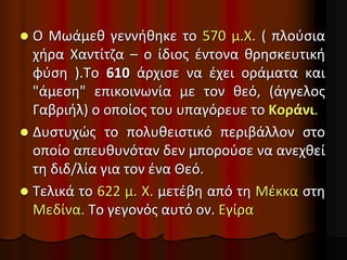  Ο Μωάμεθ γεννήθηκε το 570 μ.Χ. ( πλούσια
χήρα Χαντίτζα – ο ίδιος έντονα θρησκευτική
φύση ).Το 610 άρχισε να έχει οράματα και
"άμεση" επικοινωνία με τον θεό, (άγγελος
Γαβριήλ) ο οποίος του υπαγόρευε το Κοράνι.
 Δυστυχώς το πολυθειστικό περιβάλλον στο
οποίο απευθυνόταν δεν μπορούσε να ανεχθεί
τη διδ/λία για τον ένα Θεό.
 Τελικά το 622 μ. Χ. μετέβη από τη Μέκκα στη
Μεδίνα. Το γεγονός αυτό ον. Εγίρα
 