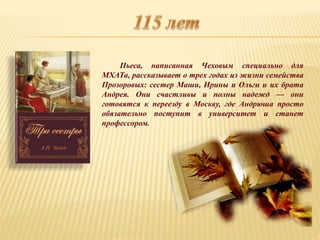 Пьеса, написанная Чеховым специально для
МХАТа, рассказывает о трех годах из жизни семейства
Прозоровых: сестер Маши, Ирины и Ольги и их брата
Андрея. Они счастливы и полны надежд — они
готовятся к переезду в Москву, где Андрюша просто
обязательно поступит в университет и станет
профессором.
 