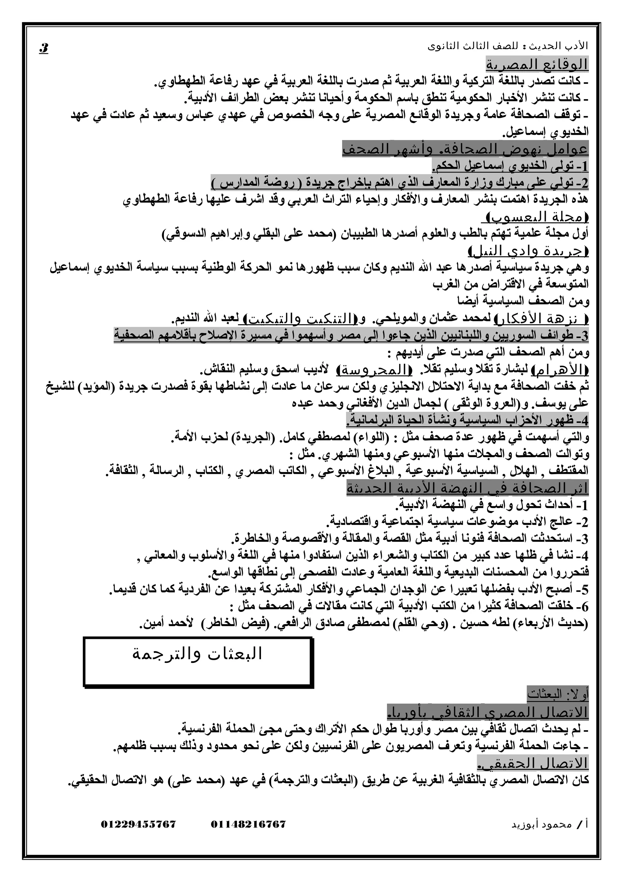 ‫الدب‬‫ث‬‫الحدي‬:‫للصف‬‫الثالث‬‫الثانوى‬
‫الوقائع‬‫المصرية‬
.‫الطهطاوي‬ ‫رفاعة‬ ‫عهد‬ ‫في‬ ‫العربية‬ ‫باللغة‬ ‫صدرت‬ ‫ثم‬ ‫العربية‬ ‫واللغة‬ ‫التركية‬ ‫باللغة‬ ‫تصدر‬ ‫كانت‬ -
.‫البدبية‬ ‫الطرائف‬ ‫بعض‬ ‫تنشر‬ ‫وأحيانا‬ ‫الحكومة‬ ‫باسم‬ ‫تنطق‬ ‫الحكومية‬ ‫البخبار‬ ‫تنشر‬ ‫كانت‬ -
‫عهد‬ ‫في‬ ‫عابدت‬ ‫ثم‬ ‫وسعيد‬ ‫عباس‬ ‫عهدي‬ ‫في‬ ‫الخصوص‬ ‫وجه‬ ‫على‬ ‫المصرية‬ ‫الوقائع‬ ‫وجريدة‬ ‫عامة‬ ‫الصحافة‬ ‫توقف‬ -
.‫إسماعيل‬ ‫الخديوي‬
‫عوامل‬‫نهوض‬.‫وأشهر‬ ‫الصحافة‬‫الصحف‬
1.‫الحكم‬ ‫إسماعيل‬ ‫الخديوي‬ ‫تولى‬ -
2( ‫المدارس‬ ‫روضة‬ ) ‫جريدة‬ ‫بإبخراج‬ ‫اهتم‬ ‫الذي‬ ‫المعارف‬ ‫وزارة‬ ‫مبارك‬ ‫على‬ ‫تولي‬ -
‫الطهطاوي‬ ‫رفاعة‬ ‫عليها‬ ‫اشرف‬ ‫وقد‬ ‫العربي‬ ‫التراث‬ ‫وإحياء‬ ‫والفكار‬ ‫المعارف‬ ‫بنشر‬ ‫اهتمت‬ ‫الجريدة‬ ‫هذه‬
)‫مجلة‬(‫اليعسوب‬
(‫الدسوقي‬ ‫وإبراهيم‬ ‫البقلي‬ ‫على‬ ‫)محمد‬ ‫الطبيبان‬ ‫أصدرها‬ ‫والعلوم‬ ‫بالطب‬ ‫تهتم‬ ‫علمية‬ ‫مجلة‬ ‫أول‬
)‫جريدة‬‫وادي‬(‫النيل‬
‫إسماعيل‬ ‫الخديوي‬ ‫سياسة‬ ‫بسبب‬ ‫الوطنية‬ ‫الحركة‬ ‫نمو‬ ‫ظهورها‬ ‫سبب‬ ‫وكان‬ ‫النديم‬ ‫ال‬ ‫عبد‬ ‫أصدرها‬ ‫سياسية‬ ‫جريدة‬ ‫وهي‬
‫الغرب‬ ‫من‬ ‫القتراض‬ ‫في‬ ‫المتوسعة‬
‫أيضا‬ ‫السياسية‬ ‫الصحف‬ ‫ومن‬
)‫نزهة‬(‫الفكار‬‫و‬ .‫والمويلحي‬ ‫عثمان‬ ‫لمحمد‬)‫التنكيت‬(‫والتبكيت‬.‫النديم‬ ‫ال‬ ‫لعبد‬
3‫الصحفية‬ ‫بأقلمهم‬ ‫الصل ح‬ ‫مسيرة‬ ‫في‬ ‫وأسهموا‬ ‫مصر‬ ‫إلى‬ ‫جاءوا‬ ‫الذين‬ ‫واللبنانيين‬ ‫السوريين‬ ‫طوائف‬ -
: ‫أيديهم‬ ‫على‬ ‫صدرت‬ ‫التي‬ ‫الصحف‬ ‫أهم‬ ‫ومن‬
( )‫الهرام‬.‫تقل‬ ‫وسليم‬ ‫تقل‬ ‫لبشارة‬( )‫المحروسة‬.‫النقاش‬ ‫وسليم‬ ‫اسحق‬ ‫لبديب‬
‫للشيخ‬ (‫)المؤيد‬ ‫جريدة‬ ‫فصدرت‬ ‫بقوة‬ ‫نشاطها‬ ‫إلى‬ ‫عابدت‬ ‫ما‬ ‫سرعان‬ ‫ولكن‬ ‫النجليزي‬ ‫الحتلل‬ ‫بداية‬ ‫مع‬ ‫الصحافة‬ ‫بخفت‬ ‫ثم‬
‫عبده‬ ‫وحمد‬ ‫الفغاني‬ ‫الدين‬ ‫لجمال‬ ( ‫الوثقى‬ ‫و)العروة‬ .‫يوسف‬ ‫على‬
4.‫البرلمانية‬ ‫الحياة‬ ‫ونشأة‬ ‫السياسية‬ ‫الحزاب‬ ‫ظهور‬ -
.‫المة‬ ‫لحزب‬ (‫)الجريدة‬ .‫كامل‬ ‫لمصطفي‬ (‫)اللواء‬ : ‫مثل‬ ‫صحف‬ ‫عدة‬ ‫ظهور‬ ‫في‬ ‫أسهمت‬ ‫والتي‬
: ‫مثل‬ .‫الشهري‬ ‫ومنها‬ ‫السبوعي‬ ‫منها‬ ‫والمجلت‬ ‫الصحف‬ ‫وتوالت‬
.‫الثقافة‬ , ‫الرسالة‬ , ‫الكتاب‬ , ‫المصري‬ ‫الكاتب‬ , ‫السبوعي‬ ‫البل غ‬ , ‫السبوعية‬ ‫السياسية‬ , ‫الهلل‬ , ‫المقتطف‬
‫اثر‬‫الصحافة‬‫في‬‫النهضة‬‫الدبية‬‫الحديثة‬
1.‫البدبية‬ ‫النهضة‬ ‫في‬ ‫واسع‬ ‫تحول‬ ‫أحداث‬ -
2.‫واقتصابدية‬ ‫اجتماعية‬ ‫سياسية‬ ‫موضوعات‬ ‫البدب‬ ‫عالج‬ -
3.‫والخاطرة‬ ‫والقصوصة‬ ‫والمقالة‬ ‫القصة‬ ‫مثل‬ ‫أبدبية‬ ‫فنونا‬ ‫الصحافة‬ ‫استحدثت‬ -
4, ‫والمعاني‬ ‫والسلوب‬ ‫اللغة‬ ‫في‬ ‫منها‬ ‫استفابدوا‬ ‫الذين‬ ‫والشعراء‬ ‫الكتاب‬ ‫من‬ ‫كبير‬ ‫عدبد‬ ‫ظلها‬ ‫في‬ ‫نشا‬ -
.‫الواسع‬ ‫نطاقها‬ ‫إلى‬ ‫الفصحى‬ ‫وعابدت‬ ‫العامية‬ ‫واللغة‬ ‫البديعية‬ ‫المحسنات‬ ‫من‬ ‫فتحرروا‬
5.‫قديما‬ ‫كان‬ ‫كما‬ ‫الفربدية‬ ‫عن‬ ‫بعيدا‬ ‫المشتركة‬ ‫والفكار‬ ‫الجماعي‬ ‫الوجدان‬ ‫عن‬ ‫تعبيرا‬ ‫بفضلها‬ ‫البدب‬ ‫أصبح‬ -
6: ‫مثل‬ ‫الصحف‬ ‫في‬ ‫مقالت‬ ‫كانت‬ ‫التي‬ ‫البدبية‬ ‫الكتب‬ ‫من‬ ‫كثيرا‬ ‫الصحافة‬ ‫بخلقت‬ -
.‫أمين‬ ‫لحمد‬ (‫الخاطر‬ ‫)فيض‬ .‫الرافعي‬ ‫صابدق‬ ‫لمصطفى‬ (‫القلم‬ ‫)وحي‬ . ‫حسين‬ ‫لطه‬ (‫الربعاء‬ ‫)حديث‬
‫البعثات‬ : ‫أول‬
‫التصال‬‫المصري‬‫الثقافي‬.‫بأوربا‬
.‫الفرنسية‬ ‫الحملة‬ ‫مجئ‬ ‫وحتى‬ ‫التراك‬ ‫حكم‬ ‫طوال‬ ‫وأوربا‬ ‫مصر‬ ‫بين‬ ‫ثقافي‬ ‫اتصال‬ ‫يحدث‬ ‫لم‬ -
.‫ظلمهم‬ ‫بسبب‬ ‫وذلك‬ ‫محدوبد‬ ‫نحو‬ ‫على‬ ‫ولكن‬ ‫الفرنسيين‬ ‫على‬ ‫المصريون‬ ‫وتعرف‬ ‫الفرنسية‬ ‫الحملة‬ ‫جاءت‬ -
‫التصال‬.‫الحقيقي‬
.‫الحقيقي‬ ‫التصال‬ ‫هو‬ (‫على‬ ‫)محمد‬ ‫عهد‬ ‫في‬ (‫والترجمة‬ ‫)البعثات‬ ‫طريق‬ ‫عن‬ ‫الغربية‬ ‫بالثقافية‬ ‫المصري‬ ‫التصال‬ ‫كان‬
‫أ‬/‫محمود‬‫أبوزيد‬0114821676701229455767
3
‫البعثات‬‫والترجمة‬
 