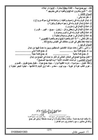 10–‫ديم‬‫جمع‬‫ديمة‬–‫الفتاة‬‫معطاة‬‫جائزة‬–‫الدنيا‬‫دار‬‫ادبتلء‬
11‫الذين‬  -‫يذثكرون‬‫ال‬‫قياما‬‫وقعودا‬‫ولعلى‬‫جنودبهم‬
‫السؤال‬‫الثالث‬:
‫لعلل‬ -‫أ‬‫لما‬‫يأتى‬:
1‫إدبدال‬ -‫الواو‬‫ياء‬‫فى‬‫لصيا م‬ )‫وانقياد‬‫،وامتنالعه‬ (‫سواك‬ )‫فى‬‫ورواح‬(
2‫امتناع‬ -‫إدبدال‬‫الواو‬‫ياء‬‫فى‬‫جواء‬ )‫وطوال‬‫وثكوزة‬(
3‫امتناع‬ -‫الدبدال‬‫فى‬‫ظحزوى‬ )(
4‫امتناع‬ -‫الدبدال‬‫فى‬‫يعطى‬ )‫وائل‬–‫زيتون‬–‫دبويع‬–‫يغيور‬–‫قوى‬(
5‫امتناع‬ -‫قلب‬‫الواو‬‫ياء‬‫فى‬‫شوى‬ )‫ولصوا م‬(
6‫امتناع‬ -‫الدبدال‬‫فى‬‫لعوض‬ )‫وسوط‬‫واجلواذ‬(
‫قال‬ -‫ب‬‫تعالى‬‫إذا‬  :‫انتم‬‫دبالعدوة‬‫الدنيا‬‫وهم‬‫دبالعدوة‬‫القصوى‬
‫ما‬‫تحته‬‫خط‬‫متفق‬‫فى‬‫الوزن‬‫مختلف‬‫فى‬‫القياس‬‫وضح‬‫ذلك‬.
‫السؤال‬‫الرادبع‬:
‫أدنى‬ ) -‫أ‬–‫ألعلى‬‫هات‬ (‫مؤنث‬‫الكلمتين‬‫السادبقتين‬‫ودبين‬‫ما‬‫ظحدث‬‫فيها‬‫من‬‫إدبدال‬
-‫ب‬1‫جمع‬ -‫ثكلمة‬‫سيد‬……………2‫جمع‬ -‫ثكلمة‬‫أولى‬………………
3‫جمع‬ -‫ثكمة‬‫ظحانية‬………………4‫جمع‬ -‫ثكلمة‬‫ظحيلة‬………………
‫اثكمل‬ *‫دبوضع‬‫الجمع‬‫فى‬‫المكان‬‫الخالى‬‫ثم‬‫اذثكر‬‫ما‬‫ظحدث‬‫فى‬‫الجمع‬‫من‬‫إدبدال‬
‫السؤال‬‫الخامس‬:‫لم‬‫شذت‬‫الكلمات‬‫التية‬‫؟‬‫وما‬‫قياسها‬‫الصحيح‬‫؟‬
‫ناقة‬ )‫لعليان‬–‫سواسوة‬–‫نارت‬‫الظبية‬‫نوارا‬–‫جياد‬‫جمع‬‫جواد‬–‫طيال‬‫جمع‬‫طويل‬–‫قصوى‬
–‫لعوى‬‫الكلب‬‫لعوة‬‫أو‬‫لعوية‬–‫يو م‬‫ايو م‬–‫معدى‬–‫فما‬‫ارق‬‫النيا م‬‫إل‬‫ثكلمها‬–‫اجلوذ‬‫البعير‬‫اجلوذا‬(
‫مواضع‬‫إبدال‬‫الياء‬‫واو‬
‫الموضع‬‫الول‬
.............................‫ويا‬‫كموقن‬‫بدا‬‫اعترف‬
‫ويكسر‬‫المضموم‬‫في‬‫جمع‬‫كما‬‫يقال‬‫هيم‬‫عند‬‫جمع‬‫أهيما‬
‫إذا‬ -‫وقعت‬‫الياء‬‫دبعد‬‫ضمة‬،‫وثكانت‬‫ساثكنة‬‫ومفردة‬‫أي‬ )‫ليست‬‫مضعفة‬‫وفي‬ (‫يغير‬‫جمع‬
‫وذلك‬‫في‬‫ظحالتين‬‫مع‬ ::‫المضارع‬ }‫و‬‫اسم‬‫الفالعل‬{
‫أ‬‫خميس‬ /‫عادل‬01009401393
27
 