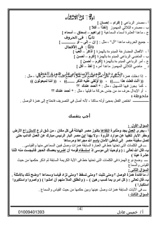 2–‫مواضعها‬
‫ل‬ً ‫أو‬:‫في‬‫السماء‬
‫أ‬‫مصدر‬ -‫الرباعي‬‫إكرا م‬ }–‫إحسان‬{
‫ب‬‫مصدره‬ -‫الثليثي‬‫المهموز‬‫ا‬ً ‫}أخذ‬–‫ل‬ً  ‫أك‬{
‫ج‬‫ماعدا‬ -‫العشرة‬‫أسماء‬‫السماعية‬‫إبراهيم‬ }–‫إسحاق‬–‫أسماء‬{
‫ثانيا‬:‫في‬‫الحروف‬
‫جميع‬ -‫الحرو ف‬‫ماعدا‬، "‫"أل‬‫مثل‬:‫إن‬ }–‫إلى‬–‫أو‬{ .............
‫ثالثا‬:‫في‬‫الفعال‬
‫أ‬‫الفعال‬ -‫المضارعة‬‫المبدوءة‬‫بالهمزة‬‫ر‬ُ‫ن‬ ‫أذاك‬ }–‫ب‬ُ‫ن‬ ‫ألع‬{
‫ب‬‫الماضي‬ -‫الرباعي‬‫المبدوءة‬‫بالهمزة‬‫ م‬َ‫ج‬ ‫}أكر‬–‫ن‬َ‫ج‬ ‫أحس‬{
‫ج‬‫أمر‬ -‫الرباعي‬‫المبدوءة‬‫بالهمزة‬‫ م‬َ‫ج‬ ‫}أكر‬–‫ن‬َ‫ج‬ ‫أحس‬{
‫د‬‫ماضي‬ _‫الثليثي‬‫المهموز‬‫ماعدا‬‫أمره‬‫أخذ‬ }–‫أكل‬{
‫حكم‬‫دخول‬‫همزة‬‫الستفهام‬‫على‬‫همزة‬‫القطع‬
‫إذا‬ -‫دخلت‬‫همزة‬‫الستفها م‬‫على‬‫همزة‬‫القطع‬‫فإن‬‫همزة‬‫القطع‬‫تثبت‬‫ا‬ً ‫أي‬‫كانت‬‫حركتها‬،‫مثل‬:
‫أأنت‬ ))‫فعلت‬‫هذا‬، ((......‫ؤلقي‬ُ‫ن‬ ‫أ‬َ‫ج‬ ))‫عليه‬‫الذكر‬، ((.......‫أئنا‬ ))‫لمبعوثون‬((
‫كما‬ -‫يجوز‬‫فيها‬‫التسهيل‬،‫مثل‬:‫أأحمد‬ *‫عندك‬‫؟؟‬
‫أو‬ -‫البدال‬‫حر ف‬‫مد‬‫من‬‫جنس‬‫حركة‬‫ما‬‫قبلها‬،‫مثل‬:‫آحمد‬ *‫عندك‬‫؟؟‬
‫ملحوظة‬:
‫ــــــــــــــــــ‬‫اختص‬‫الفعل‬‫بمجئ‬‫أوله‬‫ساكنا‬،‫لنه‬‫أصل‬‫في‬‫التصريف‬‫فاحتاج‬‫إلى‬‫همزة‬‫الوصل‬.
‫أجب‬‫بنفسك‬
‫السؤال‬‫الول‬:
‫أ‬‫يجرى‬ -‫العمل‬‫بجد‬‫ومثابرة‬‫انتفاعا‬‫بكنوز‬‫مصر‬‫الهائلة‬‫فى‬‫كل‬‫مكان‬،‫من‬‫شق‬‫ترع‬‫لستزراع‬‫الرض‬
‫وحفر‬‫البار‬‫تنقيبا‬‫عن‬‫موارد‬‫الثروة‬،‫ول‬‫يهدأ‬‫ابن‬‫مصر‬‫البار‬‫الرئيس‬‫مبارك‬‫عن‬‫العمل‬‫الدائب‬‫حتى‬
‫تصل‬‫سفينة‬‫مصر‬‫إلى‬‫شاطئ‬‫المان‬‫باسم‬‫ال‬‫مجراها‬‫ومرساها‬
‫ــــ‬‫فى‬‫الكلمات‬‫التى‬‫تحتها‬‫خط‬‫فى‬‫العبارة‬‫السابقة‬‫همزات‬‫وصل‬‫فبين‬‫السماعى‬‫منها‬‫والقياسى‬.
‫قال‬ -‫ب‬‫ال‬‫تعالى‬‫وأوحينا‬ ) :‫إلى‬‫موسى‬‫إذ‬‫استسقاه‬‫قومه‬‫أن‬‫اضرب‬‫بعصاك‬‫الحجر‬‫فانبجست‬‫منه‬‫اثنتا‬
‫عشرة‬‫عينا‬(
‫ــــ‬‫وضح‬‫نوع‬‫الهمزة‬‫فى‬‫الكلمات‬‫التى‬‫تحتها‬‫خط‬‫فى‬‫الية‬‫الكريمة‬‫السابقة‬‫يثم‬‫اذكر‬‫حكمها‬‫من‬‫حيث‬
‫القياس‬‫والسماع‬
‫السؤال‬‫الثانى‬:
‫ما‬ -‫أ‬‫فائدة‬‫همزة‬‫الوصل‬‫؟‬‫ومتى‬‫تثبت‬‫؟‬‫ومتى‬‫تسقط‬‫؟‬‫ومتى‬‫تزاد‬‫قياسا‬‫وسماعا‬‫؟‬‫وضح‬‫ذلك‬‫بالمثلة‬.
‫قال‬ -‫ب‬‫تعالى‬‫كل‬ ) :‫امرئ‬‫بما‬‫كسب‬‫رهين‬‫وانطلق‬ ) – (‫المل‬‫منهم‬‫أن‬‫امشوا‬‫وأصروا‬ ) (‫واستكبروا‬
‫استكبارا‬(
‫ــــ‬‫فى‬‫اليات‬‫السابقة‬‫همزات‬‫وصل‬‫عينها‬‫وبين‬‫حكمها‬‫من‬‫حيث‬‫القياس‬‫والسماع‬.
‫السؤال‬‫الثالث‬:
‫أ‬‫خميس‬ /‫عادل‬01009401393
4
 